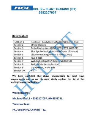 HCL IN – PLANT TRAINING (IPT)
9382207007
Deliverables
Session 1 Hardware & Advance Networking(Router, HUB)
Session 2 Ethical Hacking
Session 3 Embedded systems(ARM, RTOS, AVR ,GSM,GPS)
Session 4 Blue Eye Technology(MSP430,Types of Sensor)
Session 5 Cloud computing(Private & Public Cloud)
Session 6 Java & J2EE
Session 7 Web technology(ASP Dotnet, VB Dotnet)
Session 8 Android(Mobile applications)
Session 9 Linux(Kernel, about OS)
Session 10 HR
We have confident the above information’s to meet your
requirements and as we discussed kindly confirm the list at the
earliest to proceed further.
Warm Regards
Mr.Senthilvel.S – 9382207007, 9443558751.
Technical Lead
HCL Velachery, Chennai – 42.