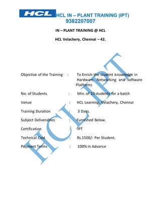 HCL IN – PLANT TRAINING (IPT) 
9382207007 
IN – PLANT TRAINING @ HCL 
HCL Velachery, Chennai – 42. 
Objective of the Training : To Enrich the student knowledge in 
Hardware, Networking and Software 
Platforms 
No. of Students : Min. of 10 students for a batch 
Venue : HCL Learning, Velachery, Chennai 
Training Duration : 3 Days. 
Subject Deliverables : Furnished Below. 
Certification : IPT 
Technical Cost : Rs.1500/- Per Student. 
Payment Terms : 100% in Advance 
 