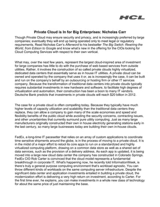 Private Cloud is In for Big Enterprises: Nicholas Carr
Though Private Cloud may ensure security and privacy, and is increasingly preferred by large
companies; eventually they will end up being operated only to meet legal or regulatory
requirements. Read Nicholas Carr’s Afterword to his bestseller The Big Switch: Rewiring the
World, from Edison to Google and know what’s new in the offering for the CIOs looking for
Cloud Computing Services with respect to their own vertical.


What may, over the next few years, represent the largest cloud-inspired area of investment
for large companies has little to do with the purchase of web based services from outside
utilities. Rather, it involves the construction of so called private clouds highly virtualized,
dedicated data centers that essentially serve as in house IT utilities. A private cloud can be
owned and operated by the company that uses it or, as is increasingly the case, it can be built
and run on the company‘s behalf by an outsourcing or hosting firm or other IT services
company. Because the transformation of traditional data centers into private clouds typically
requires substantial investments in new hardware and software, to facilitate high degrees of
virtualization and automation, their construction has been a boon to many IT vendors.
Deutsche Bank predicts that investments in private clouds will reach $20 billion in 2012.


The case for a private cloud is often compelling today. Because they typically have much
higher levels of capacity utilization and scalability than the traditional data centers they
replace, they can allow a company to gain many of the scale economies and speed and
flexibility benefits of the public cloud while avoiding the security concerns, contracting issues,
and other uncertainties that currently surround pure utility computing. Just as many large
manufacturers originally constructed their own in house electricity generating stations early in
the last century, so many large businesses today are building their own in-house clouds.


FedEx, a long-time IT pacesetter that relies on an array of custom applications to coordinate
time sensitive shipments around the globe, is in the process of moving to a private cloud. It is
in the midst of a major effort to retool its core apps to run on a standardized and highly
virtualized computing platform, drawing on a common data store as well as a shared set of
data services, such as the provision of a delivery address. As each app is updated, it is being
moved into a large new cloud data center the company has constructed in Colorado Springs.
FedEx CIO Rob Carter is convinced that the cloud model represents a fundamental
breakthrough in corporate IT. What's happening now, he recently told InformationWeek, is
there‘s truly a general purpose computing environment that‘s workload agnostic. You can
throw different kinds of workloads on the same computing server infrastructure. Despite the
significant data center and application investments entailed in building a private cloud, the
modernization effort is delivering a very high return on investment, according to Carter. For
the first time ever, he explains, you can make investments in a whole new class of technology
for about the same price of just maintaining the base.
 