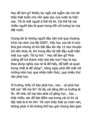 Học để làm gì? Nhiều lúc ngồi mà ngẫm câu hỏi đó
thấy thật buồn cho nền giáo dục của nước ta hiện
nay. Tôi là một người ở thế hệ 9x. Cái thế hệ mà
nhiều người bảo là quan trọng đối với tương lai của
đất nước.

Chúng tôi là những người đầu tiên trải qua chương
trình cải cách của Bộ GDĐT. Việc học của tôi ở mức
khá giỏi nhưng từ khi bắt đầu lên lớp 12 mọi chuyện
trở nên khác đi, khi trong đầu tôi bắt đầu xuất hiện
một suy nghĩ. Tôi tự hỏi: “ Học để làm gì? Phải
chăng để trở thành một nhà bác học? Hay là học
theo đúng nghĩa của nó là để hiểu, để biết và quan
trọng nhất là để sống!”. Hàng ngày phải đối mặt với
những môn học quá nhiều kiến thức, quá nhiều thứ
cần phải học.

Ở trường, thầy cô bảo phải học…học… và phải học
hết sức “để mà thi” rồi lấy cái bằng ĐH ra trường là
ổn. Về nhà, bố mẹ bảo phải cố gắng học… học…
thật nhiều vào để đạt điểm cao trong các kì thi và
đặc biệt là kì thi ĐH. Tôi cảm thấy thật sự chán nản,
không phải vì tôi không thể học giỏi nhưng đơn giản
 