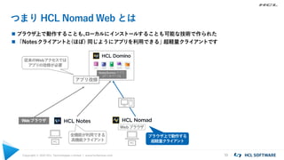 Copyright © 2021 HCL Technologies Limited | www.hcltechsw.com 10
つまり HCL Nomad Web とは
 ブラウザ上で動作することも、
ローカルにインストールすることも可能な技術で作られた
 「Notesクライアントと(ほぼ) 同じようにアプリを利用できる」
超軽量クライアントです
Notes/Domino アプリ
(データベース)
PC
PC
Webブラウザ
全機能が利用できる
高機能クライアント
Webブラウザ
アプリ改修
従来のWebアクセスでは
アプリの改修が必要
ブラウザ上で動作する
超軽量クライアント
 
