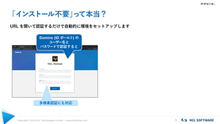 Copyright © 2021 HCL Technologies Limited | www.hcltechsw.com 3
「インストール不要」
って本当？
URL を開いて認証するだけで自動的に環境をセットアップします
Domino (ID ボールト) の
ユーザー名と
パスワードで認証すると
多様素認証にも対応
 