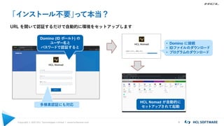Copyright © 2021 HCL Technologies Limited | www.hcltechsw.com 4
「インストール不要」
って本当？
URL を開いて認証するだけで自動的に環境をセットアップします
Domino (ID ボールト) の
ユーザー名と
パスワードで認証すると
多様素認証にも対応
• Domino に接続
• IDファイルのダウンロード
• プログラムのダウンロード
HCL Nomad が自動的に
セットアップされて起動
 