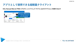 Copyright © 2021 HCL Technologies Limited | www.hcltechsw.com 6
アプリとして使用できる超軽量クライアント
HCL Nomad Web は
「PWA (プログレッシブ
・
ウェブ
・
アプリ)」
なのでアプリとして利用できます
Chrome で表示される
「インストール」を
クリックするだけ
 