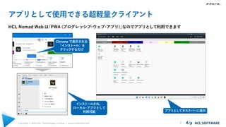 Copyright © 2021 HCL Technologies Limited | www.hcltechsw.com 7
アプリとして使用できる超軽量クライアント
HCL Nomad Web は
「PWA (プログレッシブ
・
ウェブ
・
アプリ)」
なのでアプリとして利用できます
インストールされ、
ローカル
・
アプリとして
利用可能 アプリとしてタスクバーに表示
Chrome で表示される
「インストール」を
クリックするだけ
 