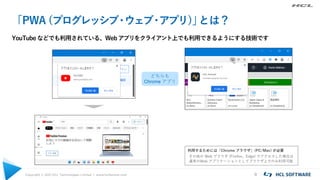 Copyright © 2021 HCL Technologies Limited | www.hcltechsw.com 8
「PWA (プログレッシブ
・
ウェブ
・
アプリ)」
とは？
YouTube などでも利用されている、Web アプリをクライアント上でも利用できるようにする技術です
利用するためには「Chrome ブラウザ」(PC/Mac) が必要
その他の Web ブラウザ (Firefox、Edge) でアクセスした場合は
通常のWeb アプリケーションとしてブラウザ上でのみ利用可能
どちらも
Chrome アプリ
 