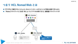 Copyright © 2021 HCL Technologies Limited | www.hcltechsw.com 9
つまり HCL Nomad Web とは
 ブラウザ上で動作することも、
ローカルにインストールすることも可能な技術で作られた
 「Notesクライアントと(ほぼ) 同じようにアプリを利用できる」
超軽量クライアントです
Notes/Domino アプリ
(データベース)
PC
PC
Webブラウザ
全機能が利用できる
高機能クライアント
ブラウザ上で動作する
超軽量クライアント
 