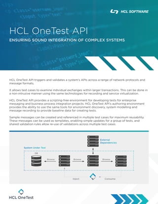 HCL OneTest API
ENSURING SOUND INTEGRATION OF COMPLEX SYSTEMS
HCL OneTest API triggers and validates a system’s APIs across a range of network protocols and
message formats.
It allows test cases to examine individual exchanges within larger transactions. This can be done in
a non-intrusive manner using the same technologies for recording and service virtualization.
HCL OneTest API provides a scripting-free environment for developing tests for enterprise
messaging and business process integration projects. HCL OneTest API’s authoring environment
provides the ability to use the same tools for environment discovery, system modelling and
message recording to provide baseline data for creating tests.
Sample messages can be created and referenced in multiple test cases for maximum reusability.
These messages can be used as templates, enabling simple updates for a group of tests, and
shared validation rules allow re-use of validations across multiple test cases.
App Server
External
Dependencies
DB
System Under Test
Consume
Inject
Browse Browse Browse
 