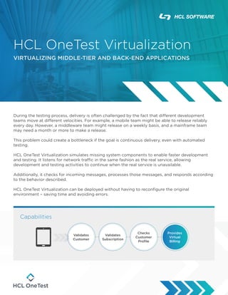 HCL OneTest Virtualization
VIRTUALIZING MIDDLE-TIER AND BACK-END APPLICATIONS
During the testing process, delivery is often challenged by the fact that different development
teams move at different velocities. For example, a mobile team might be able to release reliably
every day. However, a middleware team might release on a weekly basis, and a mainframe team
may need a month or more to make a release.
This problem could create a bottleneck if the goal is continuous delivery, even with automated
testing.
HCL OneTest Virtualization simulates missing system components to enable faster development
and testing. It listens for network traffic in the same fashion as the real service, allowing
development and testing activities to continue when the real service is unavailable.
Additionally, it checks for incoming messages, processes those messages, and responds according
to the behavior described.
HCL OneTest Virtualization can be deployed without having to reconfigure the original
environment – saving time and avoiding errors.
Capabilities
Validates
Customer
Validates
Subscription
Checks
Customer
Profile
Provides
Virtual
Billing
 