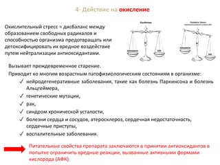 4- Действие на окисление
Окислительный стресс = дисбаланс между
образованием свободных радикалов и
способностью организма предотвращать или
детоксифицировать их вредное воздействие
путем нейтрализации антиоксидантами.
Питательные свойства препарата заключаются в принятии антиоксидантов в
попытке ограничить вредные реакции, вызванные активными формами
кислорода (АФК).
Вызывает преждевременное старение.
Приводит ко многим возрастным патофизиологическим состояниям в организме:
✓ нейродегенеративные заболевания, такие как болезнь Паркинсона и болезнь
Альцгеймера,
✓ генетические мутации,
✓ рак,
✓ синдром хронической усталости,
✓ болезни сердца и сосудов, атеросклероз, сердечная недостаточность,
сердечные приступы,
✓ воспалительные заболевания.
 