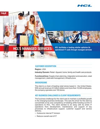 HCL facilitates a leading retailer optimize its
                          operational IT costs through managed services




CUSTOMER DESCRIPTION
Region: USA
Industry/ Domain: Retail - Apparel, home, family and health care products

Functional Area: Supply chain planning, integration and execution, retail
management, retail web management, infrastructure

BACKGROUND
The client is a chain of leading retail stores based in the United States.
With annual revenue of 4 billion dollars and more than 16,000 employees,
the company operates over 160 stores


KEY BUSINESS CHALLENGES & CLIENT REQUIREMENTS
The business challenge for the client was to maintain a profitable growth
in the changing business landscape. This was the driver for the client to
concentrate on its core competency of retailing while handing out the IT
operations to HCL. The client wanted to do away with its entire IT
operations from development, maintenance and support of key
processes to infrastructure support, customer support and service
delivery.
?  Outsource internal IT division
? overall cost of IT
Reduce
 