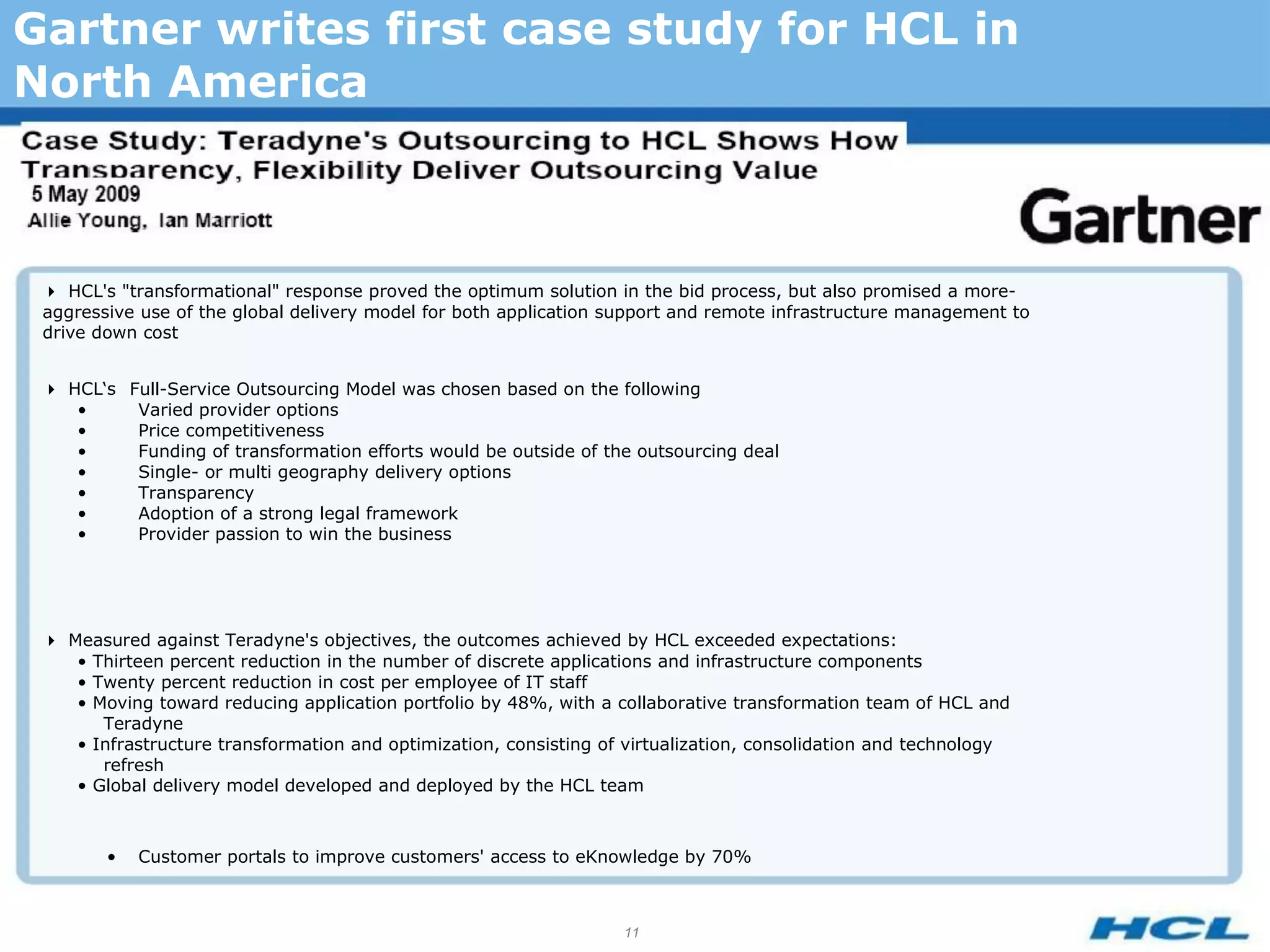 Gartner writes first case study for HCL in
North America



 HCL's "transformational" response proved the optimum solution in the bid process, but also promised a more-
 aggressive use of the global delivery model for both application support and remote infrastructure management to
 drive down cost


 HCL‘s Full-Service Outsourcing Model was chosen based on the following
    •     Varied provider options
    •     Price competitiveness
    •     Funding of transformation efforts would be outside of the outsourcing deal
    •     Single- or multi geography delivery options
    •     Transparency
    •     Adoption of a strong legal framework
    •     Provider passion to win the business




 Measured against Teradyne's objectives, the outcomes achieved by HCL exceeded expectations:
    • Thirteen percent reduction in the number of discrete applications and infrastructure components
    • Twenty percent reduction in cost per employee of IT staff
    • Moving toward reducing application portfolio by 48%, with a collaborative transformation team of HCL and
       Teradyne
    • Infrastructure transformation and optimization, consisting of virtualization, consolidation and technology
       refresh
    • Global delivery model developed and deployed by the HCL team



        •   Customer portals to improve customers' access to eKnowledge by 70%



                                                                   11
 