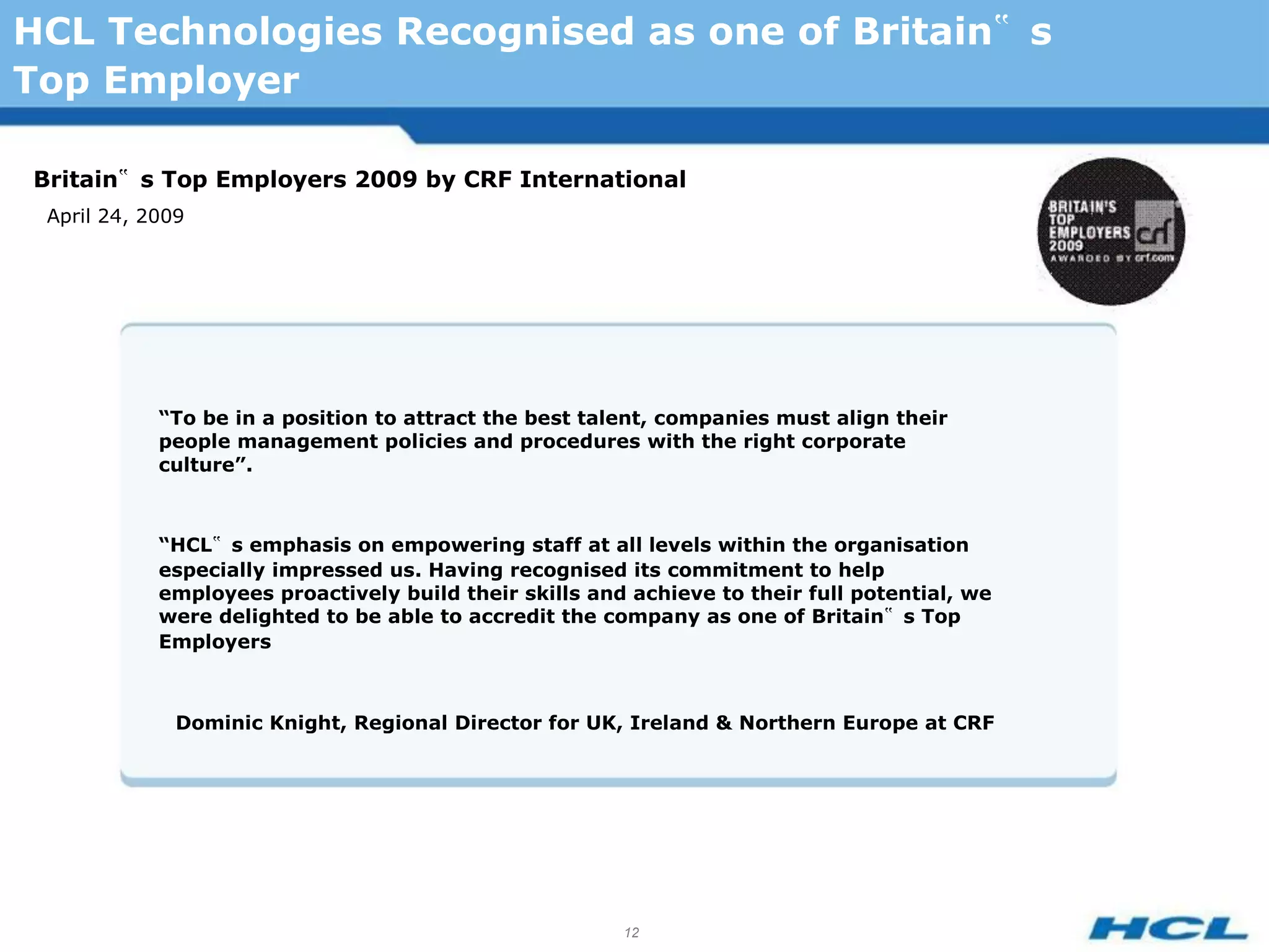HCL Technologies Recognised as one of Britain‟ s
Top Employer

Britain‟ s Top Employers 2009 by CRF International
 April 24, 2009




            “To be in a position to attract the best talent, companies must align their
            people management policies and procedures with the right corporate
            culture”.



            “HCL‟ s emphasis on empowering staff at all levels within the organisation
            especially impressed us. Having recognised its commitment to help
            employees proactively build their skills and achieve to their full potential, we
            were delighted to be able to accredit the company as one of Britain‟ s Top
            Employers



              Dominic Knight, Regional Director for UK, Ireland & Northern Europe at CRF




                                                        12
 
