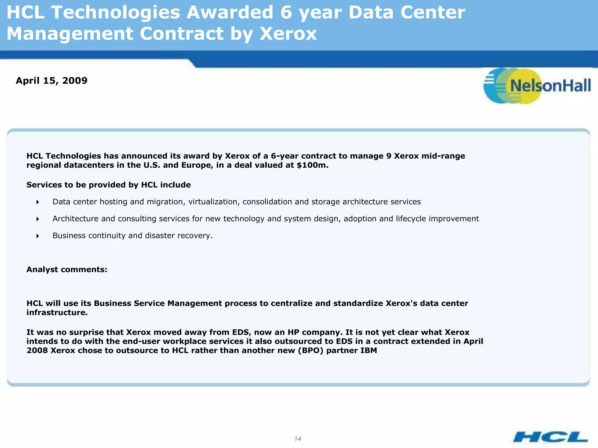 HCL Technologies Awarded 6 year Data Center
Management Contract by Xerox

April 15, 2009




  HCL Technologies has announced its award by Xerox of a 6-year contract to manage 9 Xerox mid-range
  regional datacenters in the U.S. and Europe, in a deal valued at $100m.

  Services to be provided by HCL include

       Data center hosting and migration, virtualization, consolidation and storage architecture services

       Architecture and consulting services for new technology and system design, adoption and lifecycle improvement

       Business continuity and disaster recovery.



  Analyst comments:



  HCL will use its Business Service Management process to centralize and standardize Xerox's data center
  infrastructure.

  It was no surprise that Xerox moved away from EDS, now an HP company. It is not yet clear what Xerox
  intends to do with the end-user workplace services it also outsourced to EDS in a contract extended in April
  2008 Xerox chose to outsource to HCL rather than another new (BPO) partner IBM




                                                                        14
 