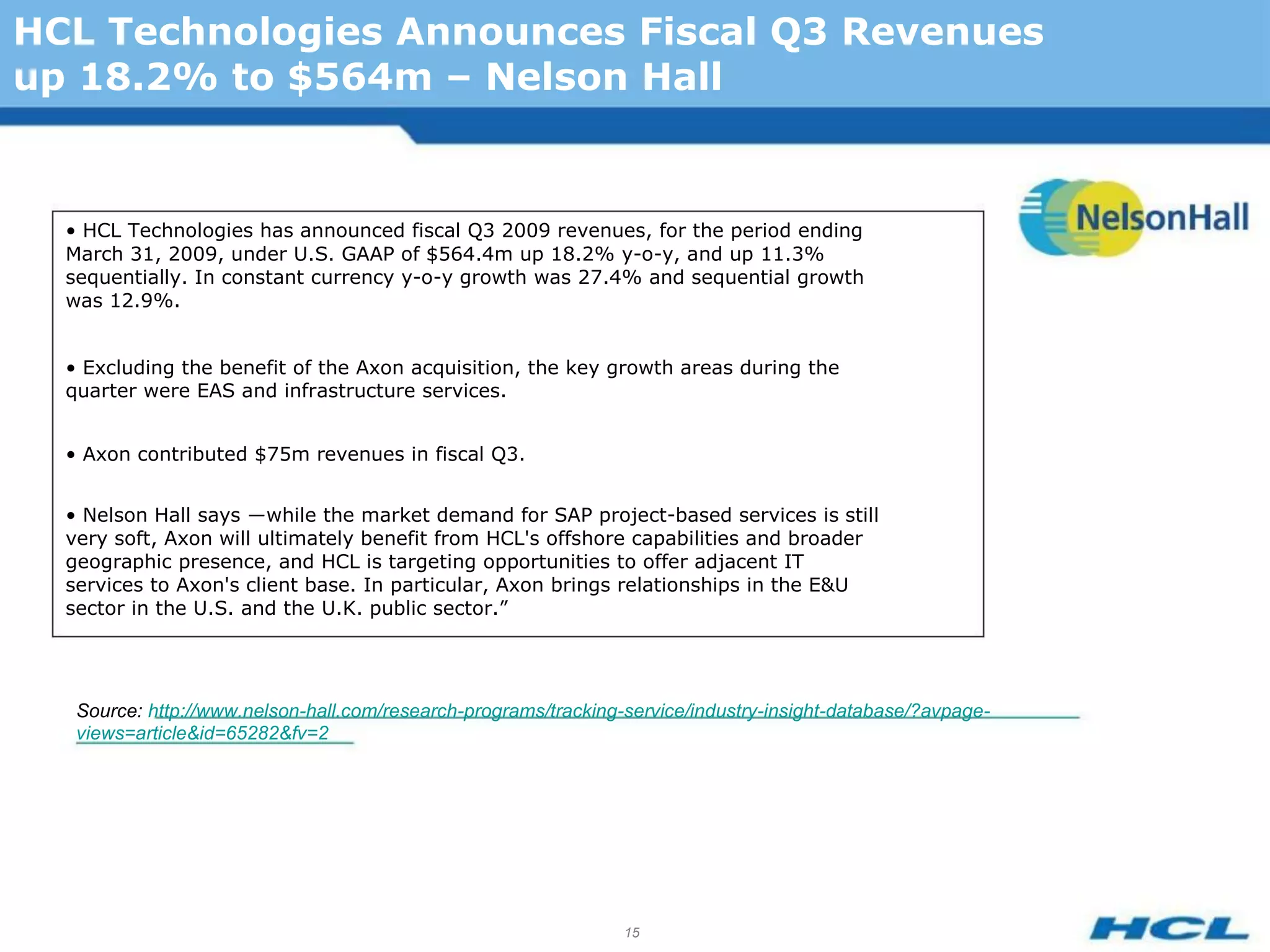 HCL Technologies Announces Fiscal Q3 Revenues
up 18.2% to $564m – Nelson Hall


  • HCL Technologies has announced fiscal Q3 2009 revenues, for the period ending
  March 31, 2009, under U.S. GAAP of $564.4m up 18.2% y-o-y, and up 11.3%
  sequentially. In constant currency y-o-y growth was 27.4% and sequential growth
  was 12.9%.


  • Excluding the benefit of the Axon acquisition, the key growth areas during the
  quarter were EAS and infrastructure services.


  • Axon contributed $75m revenues in fiscal Q3.


  • Nelson Hall says ―while the market demand for SAP project-based services is still
  very soft, Axon will ultimately benefit from HCL's offshore capabilities and broader
  geographic presence, and HCL is targeting opportunities to offer adjacent IT
  services to Axon's client base. In particular, Axon brings relationships in the E&U
  sector in the U.S. and the U.K. public sector.”




   Source: http://www.nelson-hall.com/research-programs/tracking-service/industry-insight-database/?avpage-
   views=article&id=65282&fv=2




                                                                 15
 