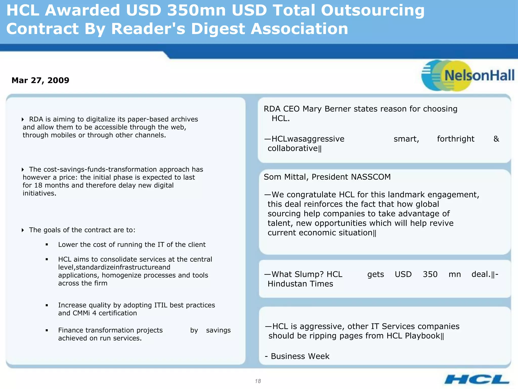 HCL Awarded USD 350mn USD Total Outsourcing
Contract By Reader's Digest Association


Mar 27, 2009


                                                                            RDA CEO Mary Berner states reason for choosing
 RDA is aiming to digitalize its paper-based archives                      HCL.
  and allow them to be accessible through the web,
  through mobiles or through other channels.
                                                                            ―HCLwasaggressive               smart,     forthright    &
                                                                             collaborative‖

 The cost-savings-funds-transformation approach has
  however a price: the initial phase is expected to last                    Som Mittal, President NASSCOM
  for 18 months and therefore delay new digital
  initiatives.                                                              ―We congratulate HCL for this landmark engagement,
                                                                             this deal reinforces the fact that how global
                                                                             sourcing help companies to take advantage of
                                                                             talent, new opportunities which will help revive
 The goals of the contract are to:                                         current economic situation‖
           Lower the cost of running the IT of the client

           HCL aims to consolidate services at the central
            level,standardizeinfrastructureand
            applications, homogenize processes and tools                    ―What Slump? HCL        gets    USD      350   mn   deal.‖-
            across the firm                                                  Hindustan Times

           Increase quality by adopting ITIL best practices
            and CMMi 4 certification

           Finance transformation projects          by      savings
                                                                            ―HCL is aggressive, other IT Services companies
            achieved on run services.                                        should be ripping pages from HCL Playbook‖

                                                                            - Business Week


                                                                       18
 