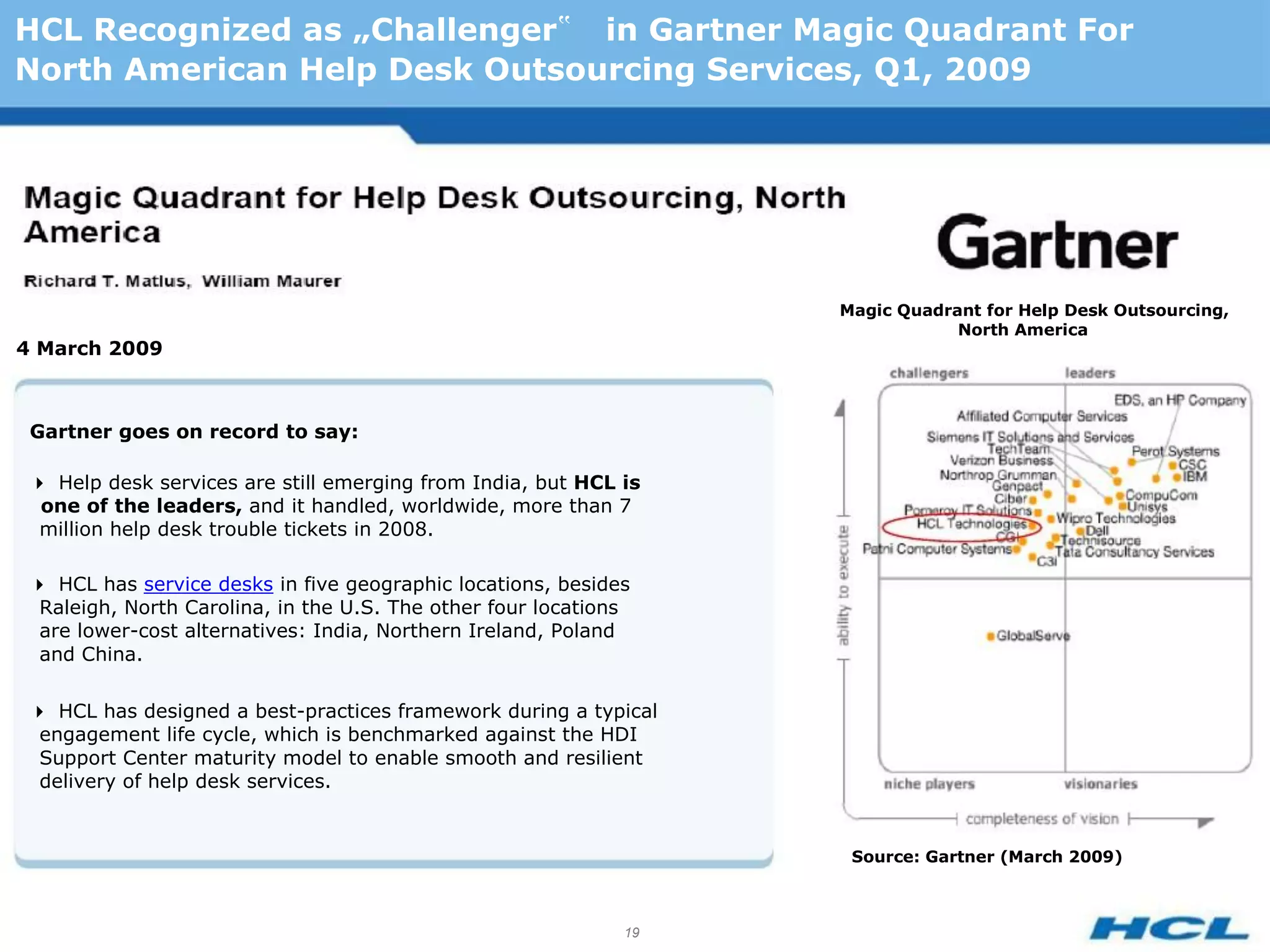HCL Recognized as „Challenger‟ in Gartner Magic Quadrant For
North American Help Desk Outsourcing Services, Q1, 2009




                                                                   Magic Quadrant for Help Desk Outsourcing,
                                                                               North America
4 March 2009



 Gartner goes on record to say:

 Help desk services are still emerging from India, but HCL is
  one of the leaders, and it handled, worldwide, more than 7
  million help desk trouble tickets in 2008.

 HCL has service desks in five geographic locations, besides
  Raleigh, North Carolina, in the U.S. The other four locations
  are lower-cost alternatives: India, Northern Ireland, Poland
  and China.

 HCL has designed a best-practices framework during a typical
  engagement life cycle, which is benchmarked against the HDI
  Support Center maturity model to enable smooth and resilient
  delivery of help desk services.


                                                                    Source: Gartner (March 2009)



                                                              19
 