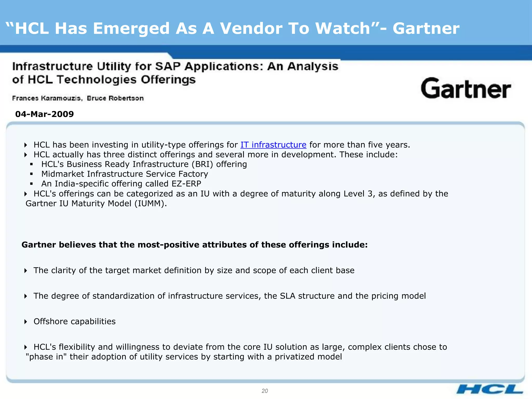 “HCL Has Emerged As A Vendor To Watch”- Gartner




 04-Mar-2009


  HCL has been investing in utility-type offerings for IT infrastructure for more than five years.
  HCL actually has three distinct offerings and several more in development. These include:
    HCL's Business Ready Infrastructure (BRI) offering
    Midmarket Infrastructure Service Factory
    An India-specific offering called EZ-ERP
  HCL's offerings can be categorized as an IU with a degree of maturity along Level 3, as defined by the
   Gartner IU Maturity Model (IUMM).




  Gartner believes that the most-positive attributes of these offerings include:


  The clarity of the target market definition by size and scope of each client base


  The degree of standardization of infrastructure services, the SLA structure and the pricing model


  Offshore capabilities


  HCL's flexibility and willingness to deviate from the core IU solution as large, complex clients chose to
   "phase in" their adoption of utility services by starting with a privatized model



                                                              20
 