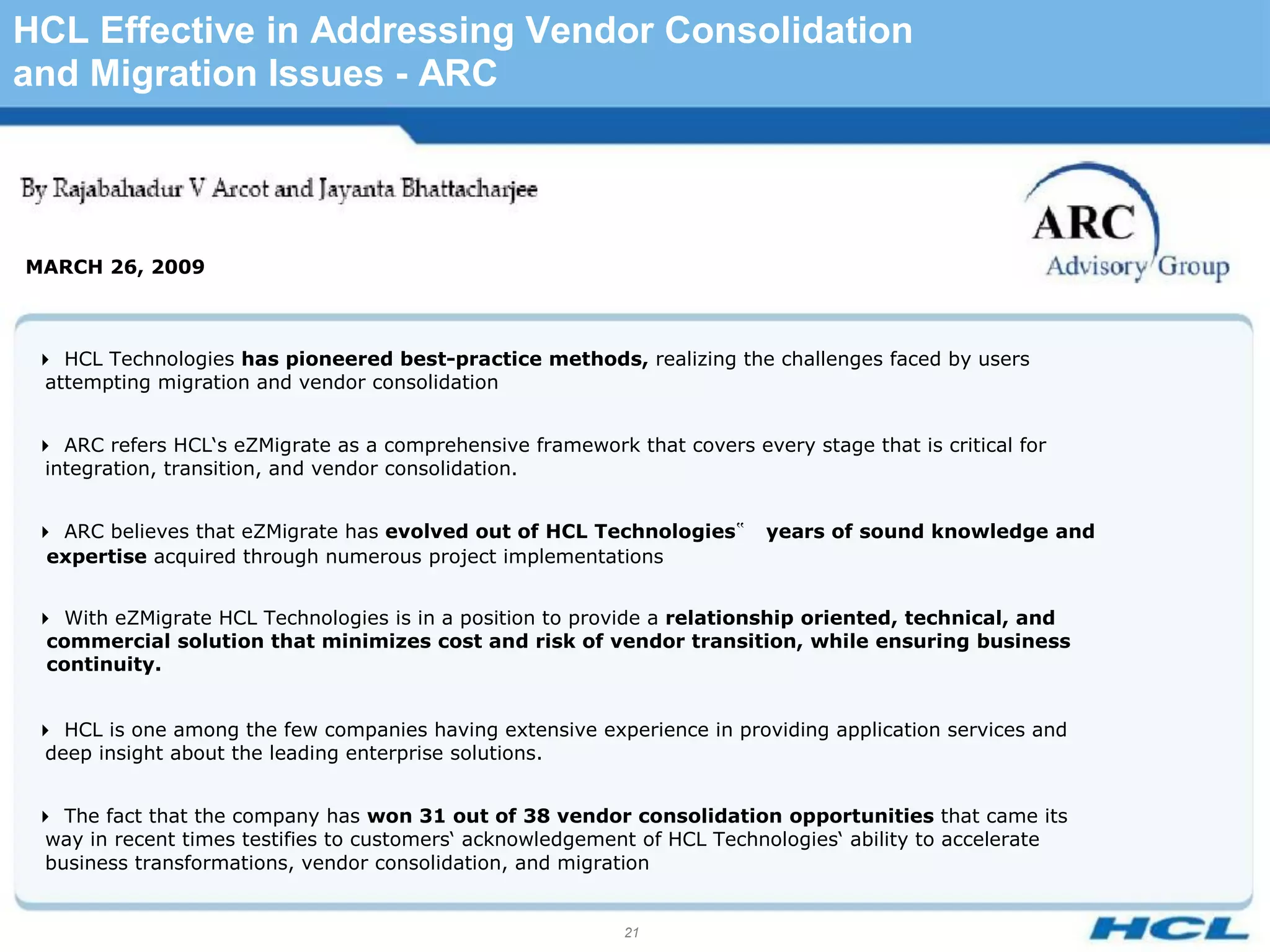 HCL Effective in Addressing Vendor Consolidation
and Migration Issues - ARC




MARCH 26, 2009



 HCL Technologies has pioneered best-practice methods, realizing the challenges faced by users
  attempting migration and vendor consolidation


 ARC refers HCL‘s eZMigrate as a comprehensive framework that covers every stage that is critical for
  integration, transition, and vendor consolidation.


 ARC believes that eZMigrate has evolved out of HCL Technologies‟       years of sound knowledge and
  expertise acquired through numerous project implementations


 With eZMigrate HCL Technologies is in a position to provide a relationship oriented, technical, and
  commercial solution that minimizes cost and risk of vendor transition, while ensuring business
  continuity.


 HCL is one among the few companies having extensive experience in providing application services and
  deep insight about the leading enterprise solutions.


 The fact that the company has won 31 out of 38 vendor consolidation opportunities that came its
  way in recent times testifies to customers‘ acknowledgement of HCL Technologies‘ ability to accelerate
  business transformations, vendor consolidation, and migration


                                                            21
 