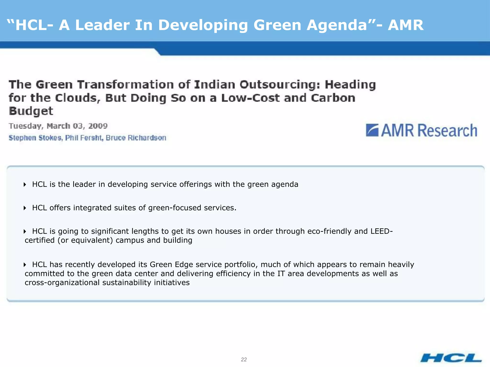 “HCL- A Leader In Developing Green Agenda”- AMR




 HCL is the leader in developing service offerings with the green agenda


 HCL offers integrated suites of green-focused services.


 HCL is going to significant lengths to get its own houses in order through eco-friendly and LEED-
  certified (or equivalent) campus and building


 HCL has recently developed its Green Edge service portfolio, much of which appears to remain heavily
  committed to the green data center and delivering efficiency in the IT area developments as well as
  cross-organizational sustainability initiatives




                                                             22
 