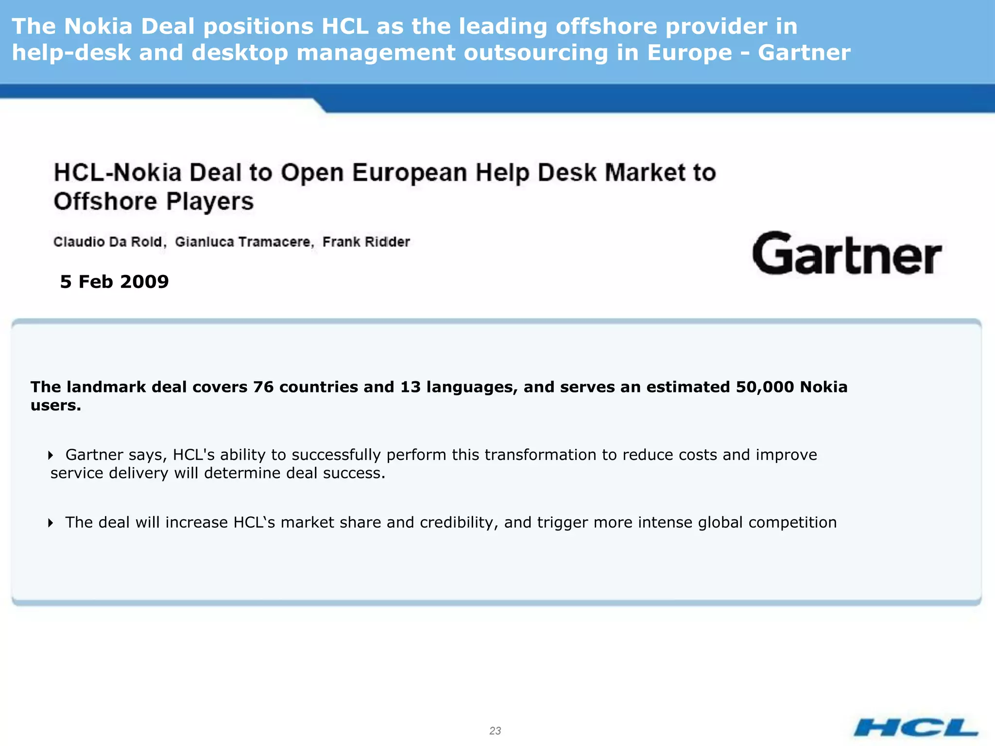 The Nokia Deal positions HCL as the leading offshore provider in
help-desk and desktop management outsourcing in Europe - Gartner




    5 Feb 2009




 The landmark deal covers 76 countries and 13 languages, and serves an estimated 50,000 Nokia
 users.


  Gartner says, HCL's ability to successfully perform this transformation to reduce costs and improve
   service delivery will determine deal success.


  The deal will increase HCL‘s market share and credibility, and trigger more intense global competition




                                                            23
 