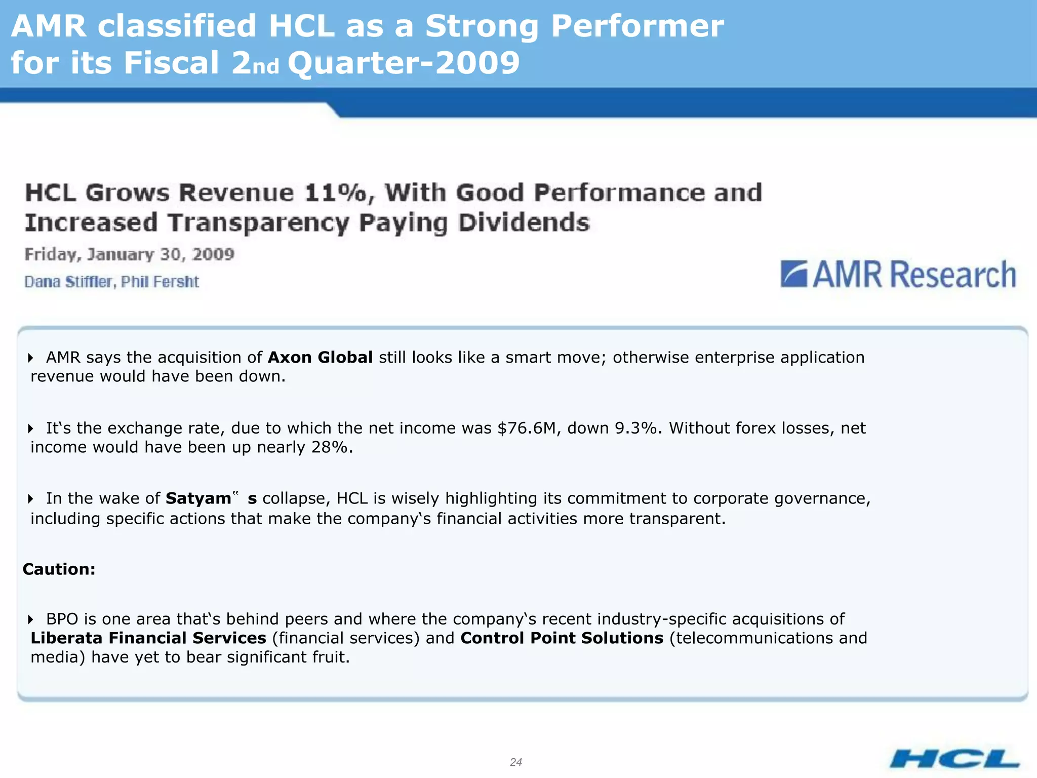 AMR classified HCL as a Strong Performer
for its Fiscal 2nd Quarter-2009




AMR says the acquisition of Axon Global still looks like a smart move; otherwise enterprise application
 revenue would have been down.


It‘s the exchange rate, due to which the net income was $76.6M, down 9.3%. Without forex losses, net
 income would have been up nearly 28%.


In the wake of Satyam‟ s collapse, HCL is wisely highlighting its commitment to corporate governance,
 including specific actions that make the company‘s financial activities more transparent.


Caution:


BPO is one area that‘s behind peers and where the company‘s recent industry-specific acquisitions of
 Liberata Financial Services (financial services) and Control Point Solutions (telecommunications and
 media) have yet to bear significant fruit.




                                                            24
 
