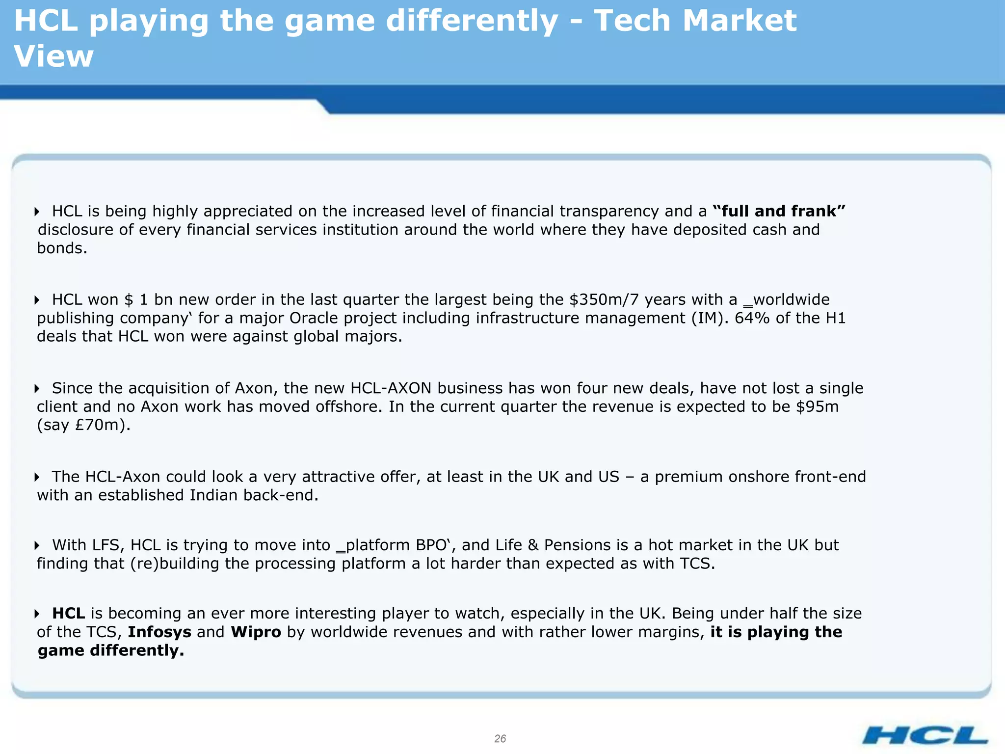 HCL playing the game differently - Tech Market
View




HCL is being highly appreciated on the increased level of financial transparency and a “full and frank”
 disclosure of every financial services institution around the world where they have deposited cash and
 bonds.


HCL won $ 1 bn new order in the last quarter the largest being the $350m/7 years with a ‗worldwide
 publishing company‘ for a major Oracle project including infrastructure management (IM). 64% of the H1
 deals that HCL won were against global majors.


Since the acquisition of Axon, the new HCL-AXON business has won four new deals, have not lost a single
 client and no Axon work has moved offshore. In the current quarter the revenue is expected to be $95m
 (say £70m).


The HCL-Axon could look a very attractive offer, at least in the UK and US – a premium onshore front-end
 with an established Indian back-end.


With LFS, HCL is trying to move into ‗platform BPO‘, and Life & Pensions is a hot market in the UK but
 finding that (re)building the processing platform a lot harder than expected as with TCS.


HCL is becoming an ever more interesting player to watch, especially in the UK. Being under half the size
 of the TCS, Infosys and Wipro by worldwide revenues and with rather lower margins, it is playing the
 game differently.




                                                           26
 