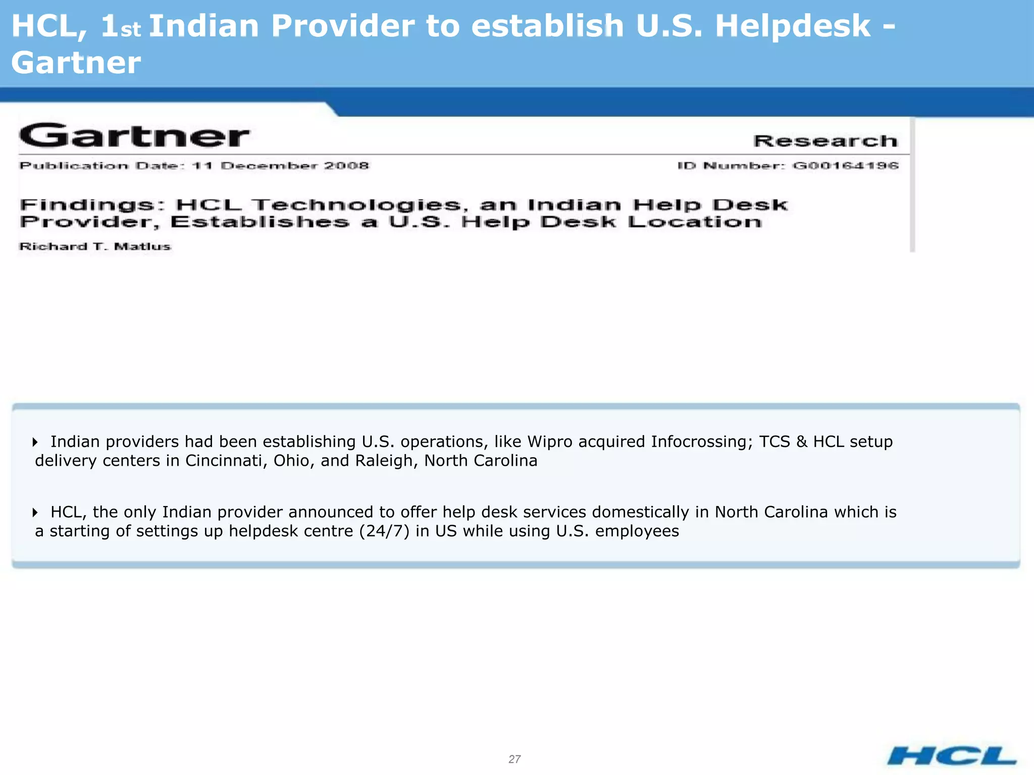 HCL, 1st Indian Provider to establish U.S. Helpdesk -
Gartner




Indian providers had been establishing U.S. operations, like Wipro acquired Infocrossing; TCS & HCL setup
 delivery centers in Cincinnati, Ohio, and Raleigh, North Carolina


HCL, the only Indian provider announced to offer help desk services domestically in North Carolina which is
 a starting of settings up helpdesk centre (24/7) in US while using U.S. employees




                                                            27
 