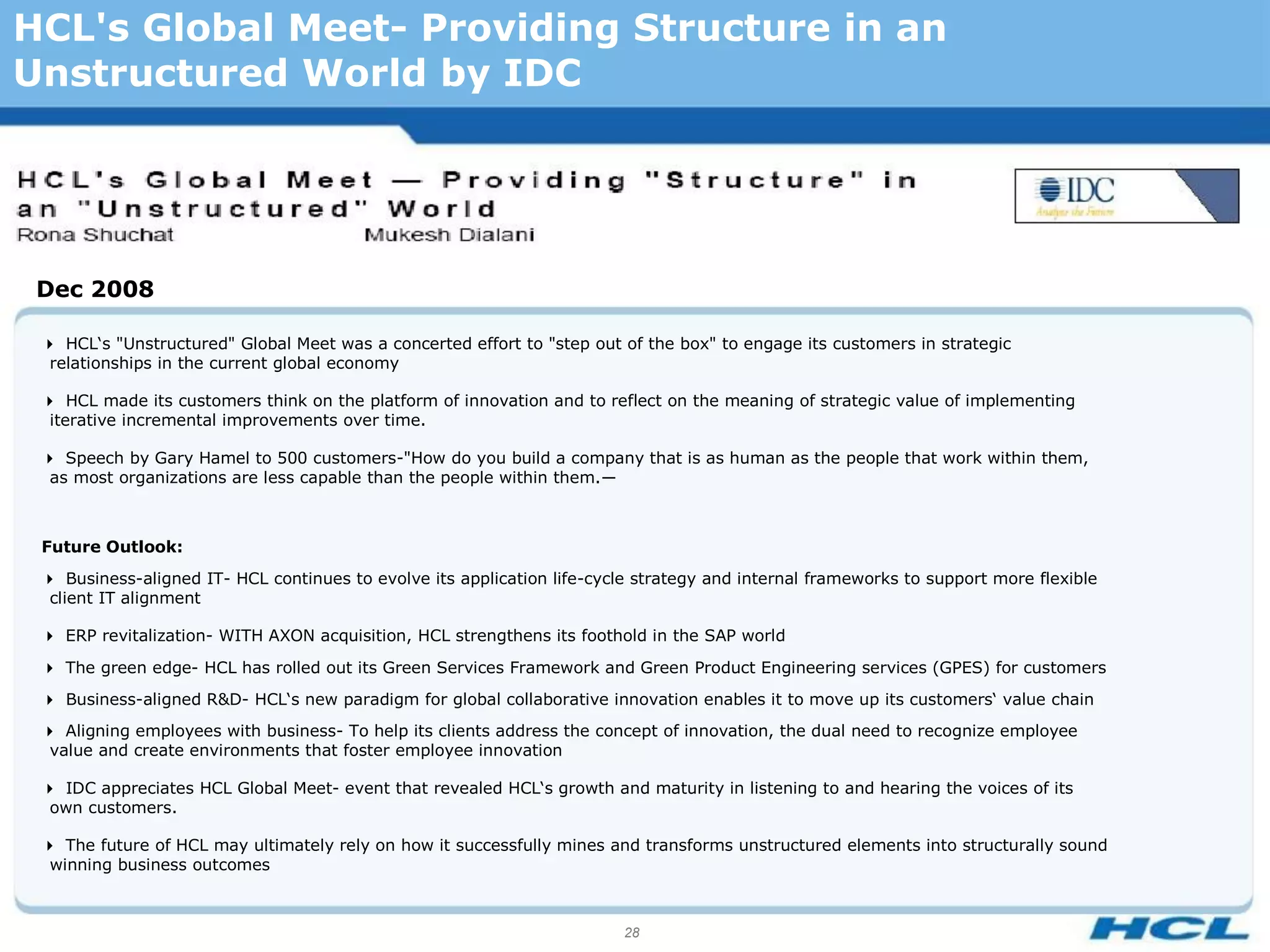 HCL's Global Meet- Providing Structure in an
Unstructured World by IDC




 Dec 2008

 HCL‘s "Unstructured" Global Meet was a concerted effort to "step out of the box" to engage its customers in strategic
  relationships in the current global economy

 HCL made its customers think on the platform of innovation and to reflect on the meaning of strategic value of implementing
  iterative incremental improvements over time.

 Speech by Gary Hamel to 500 customers-"How do you build a company that is as human as the people that work within them,
  as most organizations are less capable than the people within them.―



 Future Outlook:
 Business-aligned IT- HCL continues to evolve its application life-cycle strategy and internal frameworks to support more flexible
  client IT alignment

 ERP revitalization- WITH AXON acquisition, HCL strengthens its foothold in the SAP world
 The green edge- HCL has rolled out its Green Services Framework and Green Product Engineering services (GPES) for customers
 Business-aligned R&D- HCL‘s new paradigm for global collaborative innovation enables it to move up its customers‘ value chain
 Aligning employees with business- To help its clients address the concept of innovation, the dual need to recognize employee
  value and create environments that foster employee innovation

 IDC appreciates HCL Global Meet- event that revealed HCL‘s growth and maturity in listening to and hearing the voices of its
  own customers.

 The future of HCL may ultimately rely on how it successfully mines and transforms unstructured elements into structurally sound
  winning business outcomes



                                                                         28
 
