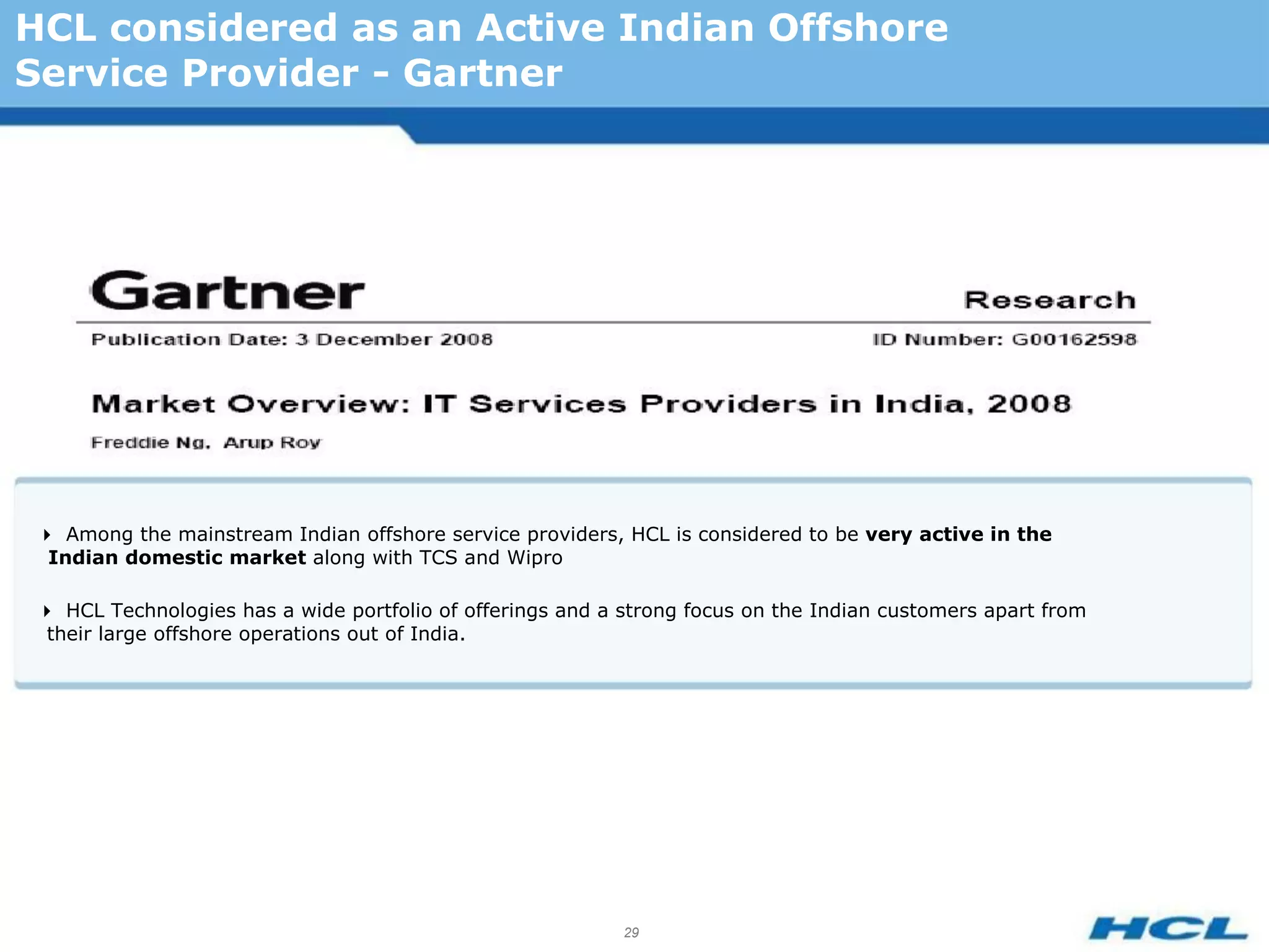 HCL considered as an Active Indian Offshore
Service Provider - Gartner




 Among the mainstream Indian offshore service providers, HCL is considered to be very active in the
  Indian domestic market along with TCS and Wipro

 HCL Technologies has a wide portfolio of offerings and a strong focus on the Indian customers apart from
  their large offshore operations out of India.




                                                            29
 