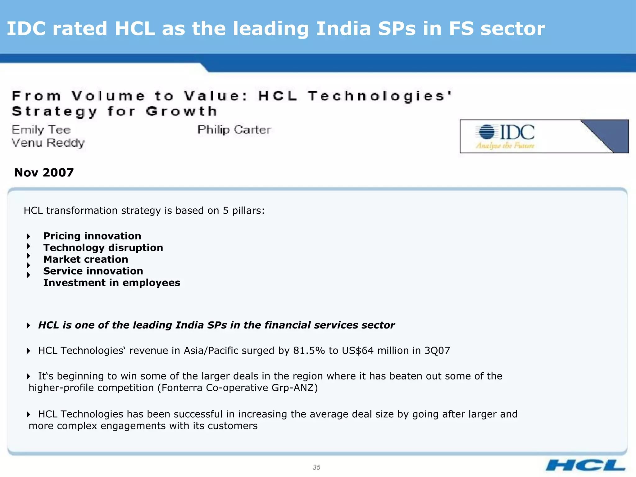 IDC rated HCL as the leading India SPs in FS sector




Nov 2007


 HCL transformation strategy is based on 5 pillars:

    Pricing innovation
    Technology disruption
    Market creation
 
    Service innovation
     Investment in employees



 HCL is one of the leading India SPs in the financial services sector

 HCL Technologies‘ revenue in Asia/Pacific surged by 81.5% to US$64 million in 3Q07

 It‘s beginning to win some of the larger deals in the region where it has beaten out some of the
  higher-profile competition (Fonterra Co-operative Grp-ANZ)

 HCL Technologies has been successful in increasing the average deal size by going after larger and
  more complex engagements with its customers



                                                            35
 