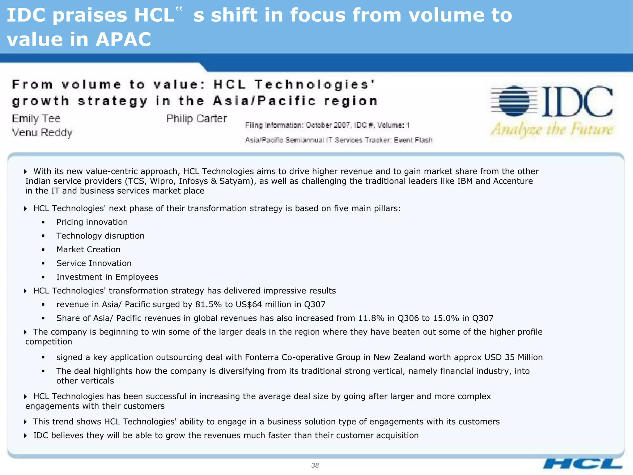 IDC praises HCL‟ s shift in focus from volume to
value in APAC




 With its new value-centric approach, HCL Technologies aims to drive higher revenue and to gain market share from the other
  Indian service providers (TCS, Wipro, Infosys & Satyam), as well as challenging the traditional leaders like IBM and Accenture
  in the IT and business services market place

 HCL Technologies' next phase of their transformation strategy is based on five main pillars:
        Pricing innovation
        Technology disruption
        Market Creation
        Service Innovation
        Investment in Employees
 HCL Technologies' transformation strategy has delivered impressive results
        revenue in Asia/ Pacific surged by 81.5% to US$64 million in Q307
        Share of Asia/ Pacific revenues in global revenues has also increased from 11.8% in Q306 to 15.0% in Q307
 The company is beginning to win some of the larger deals in the region where they have beaten out some of the higher profile
  competition
        signed a key application outsourcing deal with Fonterra Co-operative Group in New Zealand worth approx USD 35 Million
        The deal highlights how the company is diversifying from its traditional strong vertical, namely financial industry, into
         other verticals
 HCL Technologies has been successful in increasing the average deal size by going after larger and more complex
  engagements with their customers
 This trend shows HCL Technologies' ability to engage in a business solution type of engagements with its customers
 IDC believes they will be able to grow the revenues much faster than their customer acquisition


                                                                          38
 