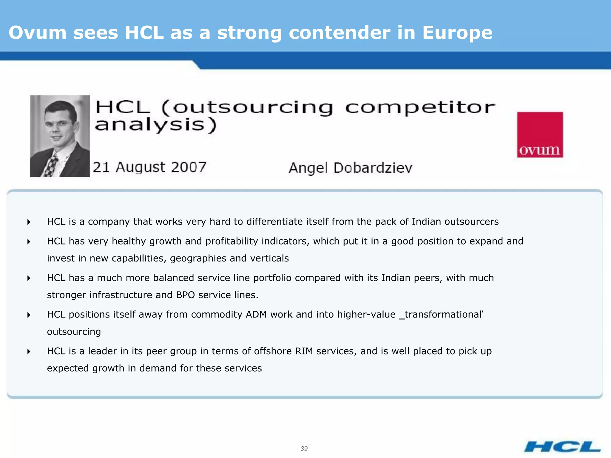 Ovum sees HCL as a strong contender in Europe




    HCL is a company that works very hard to differentiate itself from the pack of Indian outsourcers

    HCL has very healthy growth and profitability indicators, which put it in a good position to expand and
     invest in new capabilities, geographies and verticals

    HCL has a much more balanced service line portfolio compared with its Indian peers, with much
     stronger infrastructure and BPO service lines.

    HCL positions itself away from commodity ADM work and into higher-value ‗transformational‘
     outsourcing

    HCL is a leader in its peer group in terms of offshore RIM services, and is well placed to pick up
     expected growth in demand for these services




                                                             39
 