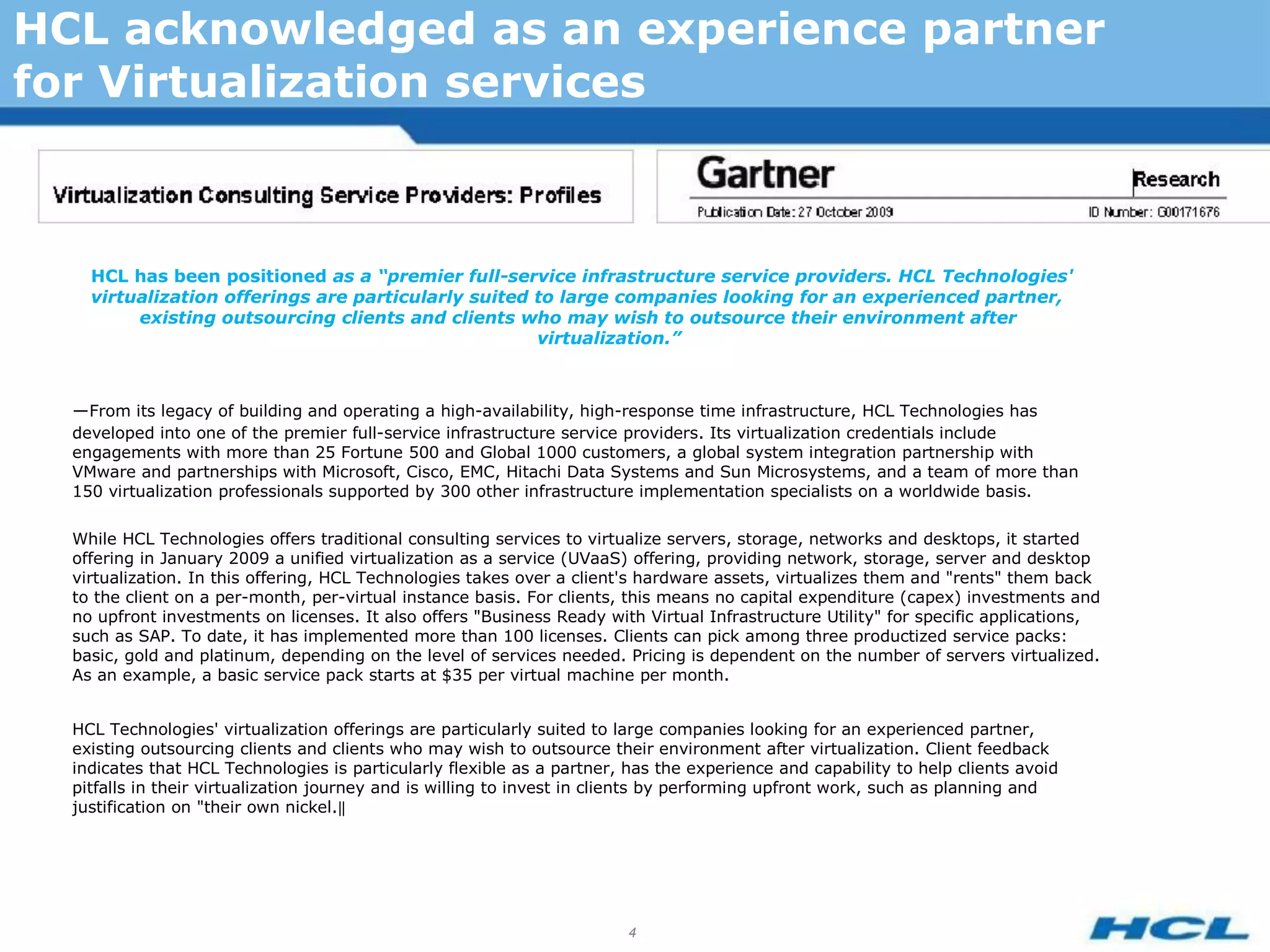HCL acknowledged as an experience partner
for Virtualization services



    HCL has been positioned as a “premier full-service infrastructure service providers. HCL Technologies'
    virtualization offerings are particularly suited to large companies looking for an experienced partner,
         existing outsourcing clients and clients who may wish to outsource their environment after
                                                     virtualization.”



  ―From its legacy of building and operating a high-availability, high-response time infrastructure, HCL Technologies has
  developed into one of the premier full-service infrastructure service providers. Its virtualization credentials include
  engagements with more than 25 Fortune 500 and Global 1000 customers, a global system integration partnership with
  VMware and partnerships with Microsoft, Cisco, EMC, Hitachi Data Systems and Sun Microsystems, and a team of more than
  150 virtualization professionals supported by 300 other infrastructure implementation specialists on a worldwide basis.

  While HCL Technologies offers traditional consulting services to virtualize servers, storage, networks and desktops, it started
  offering in January 2009 a unified virtualization as a service (UVaaS) offering, providing network, storage, server and desktop
  virtualization. In this offering, HCL Technologies takes over a client's hardware assets, virtualizes them and "rents" them back
  to the client on a per-month, per-virtual instance basis. For clients, this means no capital expenditure (capex) investments and
  no upfront investments on licenses. It also offers "Business Ready with Virtual Infrastructure Utility" for specific applications,
  such as SAP. To date, it has implemented more than 100 licenses. Clients can pick among three productized service packs:
  basic, gold and platinum, depending on the level of services needed. Pricing is dependent on the number of servers virtualized.
  As an example, a basic service pack starts at $35 per virtual machine per month.


  HCL Technologies' virtualization offerings are particularly suited to large companies looking for an experienced partner,
  existing outsourcing clients and clients who may wish to outsource their environment after virtualization. Client feedback
  indicates that HCL Technologies is particularly flexible as a partner, has the experience and capability to help clients avoid
  pitfalls in their virtualization journey and is willing to invest in clients by performing upfront work, such as planning and
  justification on "their own nickel.‖




                                                                         4
 