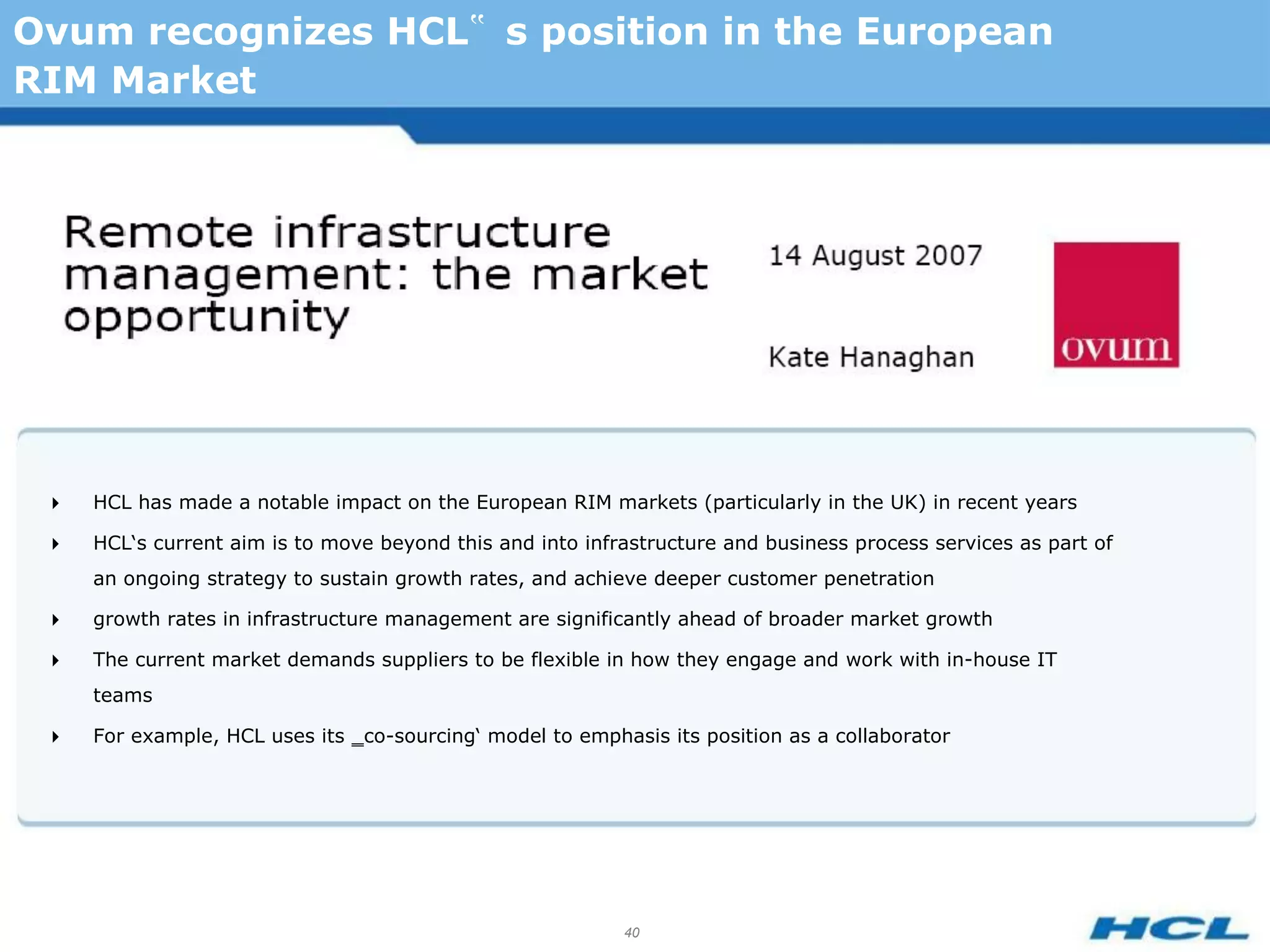 Ovum recognizes HCL‟ s position in the European
RIM Market




    HCL has made a notable impact on the European RIM markets (particularly in the UK) in recent years

    HCL‘s current aim is to move beyond this and into infrastructure and business process services as part of
     an ongoing strategy to sustain growth rates, and achieve deeper customer penetration

    growth rates in infrastructure management are significantly ahead of broader market growth

    The current market demands suppliers to be flexible in how they engage and work with in-house IT
     teams

    For example, HCL uses its ‗co-sourcing‘ model to emphasis its position as a collaborator




                                                           40
 