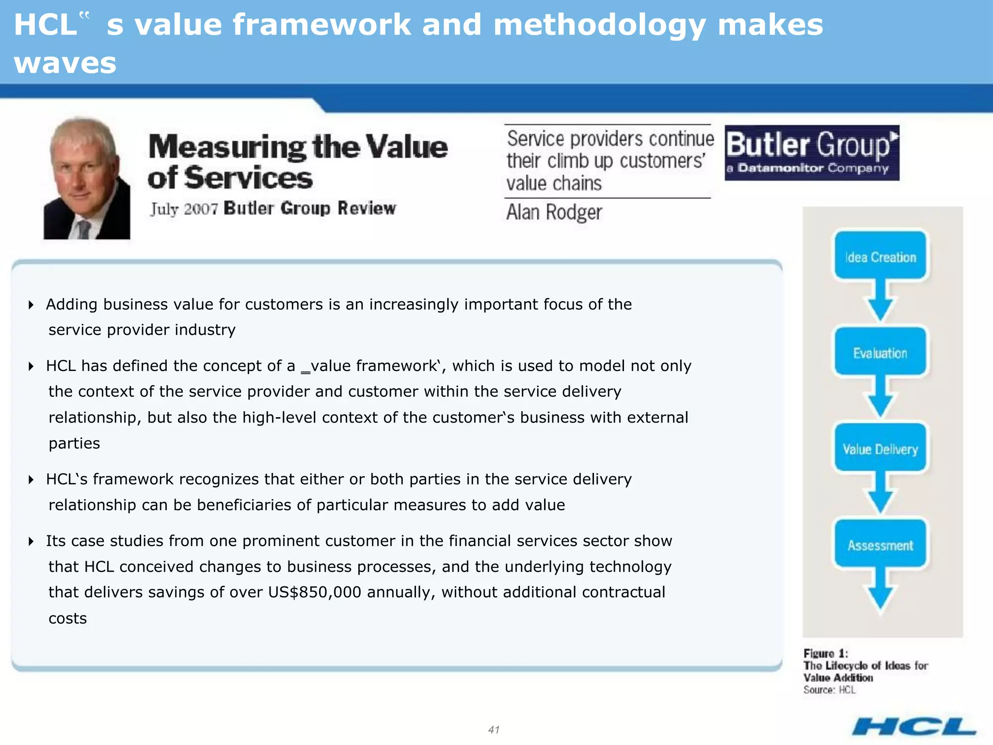 HCL‟ s value framework and methodology makes
waves




Adding business value for customers is an increasingly important focus of the
   service provider industry

HCL has defined the concept of a ‗value framework‘, which is used to model not only
   the context of the service provider and customer within the service delivery
   relationship, but also the high-level context of the customer‘s business with external
   parties

HCL‘s framework recognizes that either or both parties in the service delivery
   relationship can be beneficiaries of particular measures to add value

Its case studies from one prominent customer in the financial services sector show
   that HCL conceived changes to business processes, and the underlying technology
   that delivers savings of over US$850,000 annually, without additional contractual
   costs




                                                              41
 