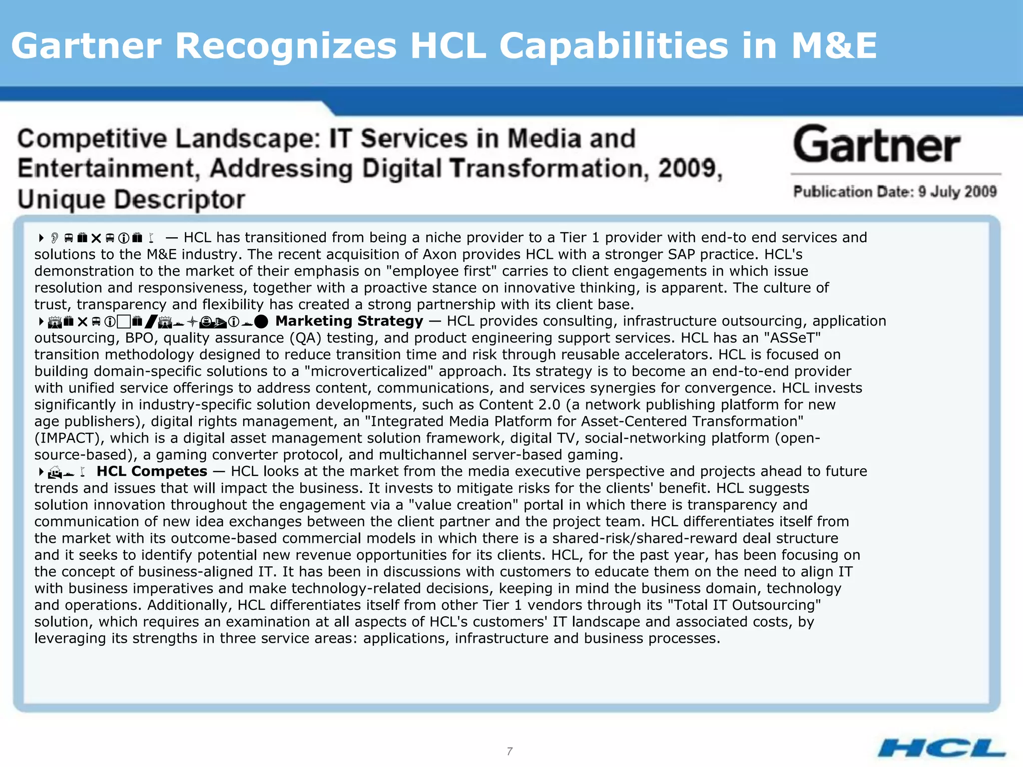 Gartner Recognizes HCL Capabilities in M&E




 — HCL has transitioned from being a niche provider to a Tier 1 provider with end-to end services and
 solutions to the M&E industry. The recent acquisition of Axon provides HCL with a stronger SAP practice. HCL's
 demonstration to the market of their emphasis on "employee first" carries to client engagements in which issue
 resolution and responsiveness, together with a proactive stance on innovative thinking, is apparent. The culture of
 trust, transparency and flexibility has created a strong partnership with its client base.
 Marketing Strategy — HCL provides consulting, infrastructure outsourcing, application
 outsourcing, BPO, quality assurance (QA) testing, and product engineering support services. HCL has an "ASSeT"
 transition methodology designed to reduce transition time and risk through reusable accelerators. HCL is focused on
 building domain-specific solutions to a "microverticalized" approach. Its strategy is to become an end-to-end provider
 with unified service offerings to address content, communications, and services synergies for convergence. HCL invests
 significantly in industry-specific solution developments, such as Content 2.0 (a network publishing platform for new
 age publishers), digital rights management, an "Integrated Media Platform for Asset-Centered Transformation"
 (IMPACT), which is a digital asset management solution framework, digital TV, social-networking platform (open-
 source-based), a gaming converter protocol, and multichannel server-based gaming.
 HCL Competes — HCL looks at the market from the media executive perspective and projects ahead to future
 trends and issues that will impact the business. It invests to mitigate risks for the clients' benefit. HCL suggests
 solution innovation throughout the engagement via a "value creation" portal in which there is transparency and
 communication of new idea exchanges between the client partner and the project team. HCL differentiates itself from
 the market with its outcome-based commercial models in which there is a shared-risk/shared-reward deal structure
 and it seeks to identify potential new revenue opportunities for its clients. HCL, for the past year, has been focusing on
 the concept of business-aligned IT. It has been in discussions with customers to educate them on the need to align IT
 with business imperatives and make technology-related decisions, keeping in mind the business domain, technology
 and operations. Additionally, HCL differentiates itself from other Tier 1 vendors through its "Total IT Outsourcing"
 solution, which requires an examination at all aspects of HCL's customers' IT landscape and associated costs, by
 leveraging its strengths in three service areas: applications, infrastructure and business processes.




                                                                    7
 