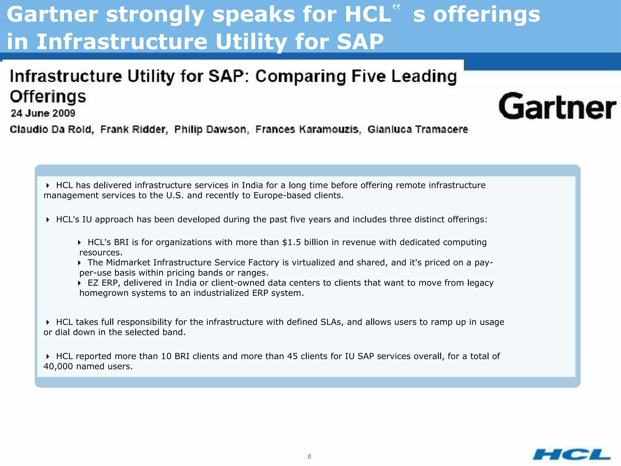 Gartner strongly speaks for HCL‟ s offerings
in Infrastructure Utility for SAP




   HCL has delivered infrastructure services in India for a long time before offering remote infrastructure
   management services to the U.S. and recently to Europe-based clients.

   HCL's IU approach has been developed during the past five years and includes three distinct offerings:

          HCL's BRI is for organizations with more than $1.5 billion in revenue with dedicated computing
           resources.
          The Midmarket Infrastructure Service Factory is virtualized and shared, and it's priced on a pay-
           per-use basis within pricing bands or ranges.
          EZ ERP, delivered in India or client-owned data centers to clients that want to move from legacy
           homegrown systems to an industrialized ERP system.


   HCL takes full responsibility for the infrastructure with defined SLAs, and allows users to ramp up in usage
   or dial down in the selected band.

   HCL reported more than 10 BRI clients and more than 45 clients for IU SAP services overall, for a total of
   40,000 named users.




                                                                  8
 