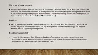 The power of ideapreneurship
● Meaning ideas of entrepreneurship from the employees. Created a valued portal where the problem was
discussed and ideas were welcomed by all employees and reviewed by the panel- rating-based evaluation.
A win-Win situation gave employees motivation and a sense of ownership and the solution helped to sell
to more clients and save the cost. (Portal Name: MAD JAM)
Lead Gen
● Way of connecting the delivery/low-level employees who actually work with customers who know the
issues; they could connect directly with the top management, which built the strategy and helps in
knowing what is happening on the ground
Decoding value centricity
• Process Revision systems (Fast Shipments; Peak time fluctuations, Increasing competitions, new
technologies), Billing system improvement, Automation (For small procedures to avoid human labor),
Business Process Transformation (Eliminated some steps)
 