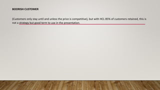 BOORISH CUSTOMER
(Customers only stay until and unless the price is competitive), but with HCL 85% of customers retained, this is
not a strategy but good term to use in the presentation.
 
