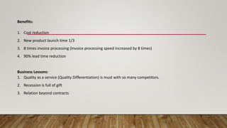 Benefits:
1. Cost reduction
2. New product launch time 1/3
3. 8 times invoice processing (Invoice processing speed increased by 8 times)
4. 90% lead time reduction
Business Lessons:
1. Quality as a service (Quality Differentiation) is must with so many competitors.
2. Recession is full of gift
3. Relation beyond contracts
 