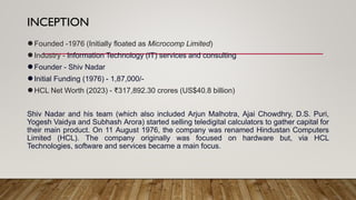 INCEPTION
●Founded -1976 (Initially floated as Microcomp Limited)
●Industry - Information Technology (IT) services and consulting
●Founder - Shiv Nadar
●Initial Funding (1976) - 1,87,000/-
●HCL Net Worth (2023) - ₹317,892.30 crores (US$40.8 billion)
Shiv Nadar and his team (which also included Arjun Malhotra, Ajai Chowdhry, D.S. Puri,
Yogesh Vaidya and Subhash Arora) started selling teledigital calculators to gather capital for
their main product. On 11 August 1976, the company was renamed Hindustan Computers
Limited (HCL). The company originally was focused on hardware but, via HCL
Technologies, software and services became a main focus.
 