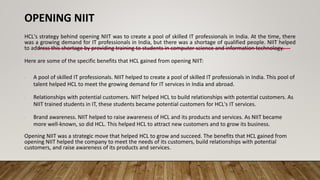 OPENING NIIT
HCL's strategy behind opening NIIT was to create a pool of skilled IT professionals in India. At the time, there
was a growing demand for IT professionals in India, but there was a shortage of qualified people. NIIT helped
to address this shortage by providing training to students in computer science and information technology.
Here are some of the specific benefits that HCL gained from opening NIIT:
∙ A pool of skilled IT professionals. NIIT helped to create a pool of skilled IT professionals in India. This pool of
talent helped HCL to meet the growing demand for IT services in India and abroad.
∙ Relationships with potential customers. NIIT helped HCL to build relationships with potential customers. As
NIIT trained students in IT, these students became potential customers for HCL's IT services.
∙ Brand awareness. NIIT helped to raise awareness of HCL and its products and services. As NIIT became
more well-known, so did HCL. This helped HCL to attract new customers and to grow its business.
Opening NIIT was a strategic move that helped HCL to grow and succeed. The benefits that HCL gained from
opening NIIT helped the company to meet the needs of its customers, build relationships with potential
customers, and raise awareness of its products and services.
 