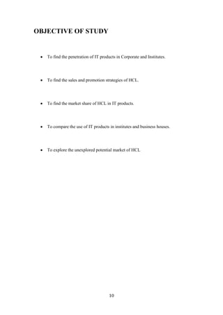 OBJECTIVE OF STUDY


   To find the penetration of IT products in Corporate and Institutes.




   To find the sales and promotion strategies of HCL.




   To find the market share of HCL in IT products.




   To compare the use of IT products in institutes and business houses.




   To explore the unexplored potential market of HCL




                                      10
 