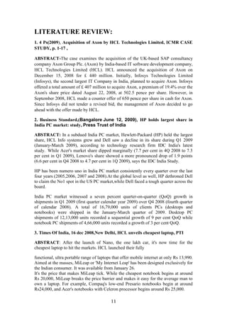 LITERATURE REVIEW:
1. 4 Ps(2009), Acquisition of Axon by HCL Technologies Limited, ICMR CASE
STUDY, p. 1-17 ,

ABSTRACT-The case examines the acquisition of the UK-based SAP consultancy
company Axon Group Plc. (Axon) by India-based IT software development company,
HCL Technologies Limited (HCL). HCL announced the acquisition of Axon on
December 15, 2008 for £ 440 million. Initially, Infosys Technologies Limited
(Infosys), the second largest IT Company in India, planned to acquire Axon. Infosys
offered a total amount of £ 407 million to acquire Axon, a premium of 19.4% over the
Axon's share price dated August 22, 2008, at 502.5 pence per share. However, in
September 2008, HCL made a counter offer of 650 pence per share in cash for Axon.
Since Infosys did not tender a revised bid, the management of Axon decided to go
ahead with the offer made by HCL.

2. Business Standard,(Bangalore June 12, 2009), HP holds largest share in
India PC market: study, Press Trust of India

ABSTRACT: In a subdued India PC market, Hewlett-Packard (HP) held the largest
share, HCL Info systems grew and Dell saw a decline in its share during Q1 2009
(January-March 2009), according to technology research firm IDC India's latest
study. While Acer's market share dipped marginally (7.7 per cent in 4Q 2008 to 7.3
per cent in Q1 2009), Lenovo's share showed a more pronounced drop of 1.9 points
(6.6 per cent in Q4 2008 to 4.7 per cent in 1Q 2009), says the IDC India Study.

HP has been numero uno in India PC market consistently every quarter over the last
four years (2005,2006, 2007 and 2008).At the global level as well, HP dethroned Dell
to claim the No1 spot in the US PC market,while Dell faced a tough quarter across the
board.

India PC market witnessed a seven percent quarter-on-quarter (QoQ) growth in
shipments in Q1 2009 (first quarter calendar year 2009) over Q4 2008 (fourth quarter
of calendar 2008). A total of 16,79,000 units of clients PCs (desktops and
notebooks) were shipped in the January-March quarter of 2009. Desktop PC
shipments of 12,13,000 units recorded a sequential growth of 9 per cent QoQ while
notebook PC shipments of 4,66,000 units recorded a growth of 3 per cent QoQ.

3. Times Of India, 16 dec 2008,New Delhi, HCL unveils cheapest laptop, PTI

ABSTRACT: After the launch of Nano, the one lakh car, it's now time for the
cheapest laptop to hit the markets. HCL launched their fully

functional, ultra portable range of laptops that offer mobile internet at only Rs 13,990.
Aimed at the masses, MiLeap or 'My Internet Leap' has been designed exclusively for
the Indian consumer. It was available from January 26.
It's the price that makes MiLeap tick. While the cheapest notebook begins at around
Rs 20,000, MiLeap breaks the price barrier and makes it easy for the average man to
own a laptop. For example, Compaq's low-end Presario notebooks begin at around
Rs24,000, and Acer's notebooks with Celeron processor begins around Rs 25,000.

                                           11
 