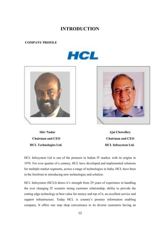 INTRODUCTION

COMPANY PROFILE




           Shiv Nadar                                              Ajai Chowdhry
      Chairman and CEO                                           Chairman and CEO
    HCL Technologies Ltd.                                        HCL Infosystem Ltd.


HCL Infosystem Ltd is one of the pioneers in Indian IT market, with its origins in
1976. For over quarter of a century, HCL have developed and implemented solutions
for multiple market segments, across a range of technologies in India. HCL have been
in the forefront in introducing new technologies and solution.

HCL Infosystem (HCLI) draws it‟s strength from 29 years of experience in handling
the ever changing IT scenario strong customer relationship, ability to provide the
cutting edge technology at best value for money and top of it, an excellent service and
support infrastructure. Today HCL is country‟s premier information enabling
company. It offers one stop shop convenience to its diverse customers having an

                                          12
 
