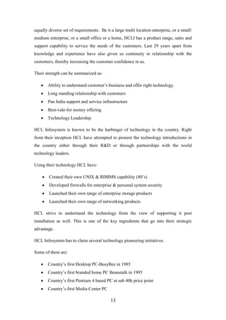 equally diverse set of requirements. Be it a large multi location enterprise, or a small/
medium enterprise, or a small office or a home, HCLI has a product range, sales and
support capability to service the needs of the customers. Last 29 years apart from
knowledge and experience have also given us continuity in relationship with the
customers, thereby increasing the customer confidence in us.

Their strength can be summarized as:

       Ability to understand customer‟s business and offer right technology.
       Long standing relationship with customers
       Pan India support and service infrastructure
       Best-vale-for money offering
       Technology Leadership

HCL Infosystem is known to be the harbinger of technology in the country. Right
from their inception HCL have attempted to pioneer the technology introductions in
the country either through their R&D or through partnerships with the world
technology leaders.

Using their technology HCL have:

        Created their own UNIX & RDBMS capability (80‟s)
        Developed firewalls for enterprise & personal system security
        Launched their own range of enterprise storage products
        Launched their own range of networking products

HCL strive to understand the technology from the view of supporting it post
installation as well. This is one of the key ingredients that go into their strategic
advantage.

HCL Infosystem has to claim several technology pioneering initiatives.

Some of them are:

       Country‟s first Desktop PC-BusyBee in 1985
       Country‟s first branded home PC Beanstalk in 1995
       Country‟s first Pentium 4 based PC at sub 40k price point
       Country‟s first Media Center PC

                                           13
 