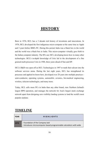 HISTORY

Born in 1976, HCL has a 3 decade rich history of inventions and innovations. In
1978, HCL developed the first indigenous micro-computer at the same time as Apple
and 3 years before IBM's PC. During this period, India was a black box to the world
and the world was a black box to India. This micro-computer virtually gave birth to
the Indian computer industry. The 80's saw HCL developing know-how in many other
technologies. HCL's in-depth knowledge of Unix led to the development of a fine
grained multi-processor Unix in 1988, three years ahead of Sun and HP.

HCL's R&D was spun off as HCL Technologies in 1997 to mark their advent into the
software services arena. During the last eight years, HCL has strengthened its
processes and applied its know-how, developed over 28 years into multiple practices -
semi-conductor, operating systems, automobile, avionics, bio-medical engineering,
wireless, telecom technologies, and many more.

Today, HCL sells more PCs in India than any other brand, runs Northern Ireland's
largest BPO operation, and manages the network for Asia's largest stock exchange
network apart from designing zero visibility landing systems to land the world's most
popular airplane.




TIMELINE
YEAR                              HIGHLIGHTS


1976     - Foundation of the Company laid
         - Introduces microcomputer-based programmable calculators with wide


                                         16
 