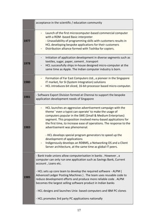 acceptance in the scientific / education community


          -   Launch of the first microcomputer-based commercial computer
              with a ROM -based Basic interpreter
1977          - Unavailability of programming skills with customers results in
              HCL developing bespoke applications for their customers
          -   Distribution alliance formed with Toshiba for copiers.

          -   Initiation of application development in diverse segments such as
              textiles, sugar, paper, cement , transport
1978
          -   HCL successfully ships in-house designed micro-computer at the
              same time as Apple. The Indian computer industry is born.

          -   Formation of Far East Computers Ltd., a pioneer in the Singapore
1980          IT market, for SI (System Integration) solutions
          -   HCL introduces bit sliced, 16-bit processor based micro-computer.

       - Software Export Division formed at Chennai to support the bespoke
1981
       application development needs of Singapore

          -   HCL launches an aggressive advertisement campaign with the
              theme ' even a typist can operate' to make the usage of
              computers popular in the SME (Small & Medium Enterprises)
              segment. This proposition involved menu-based applications for
              the first time, to increase ease of operations. The response to the
1983          advertisement was phenomenal.

              - HCL develops special program generators to speed up the
              development of applications
          -   Indigenously develops an RDBMS, a Networking OS and a Client
              Server architecture, at the same time as global IT peers.

       - Bank trade unions allow computerisation in banks . However , a
       computer can only run one application such as Savings Bank, Current
       account , Loans etc.

       - HCL sets up core team to develop the required software - ALPM (
       Advanced Ledger Posting Machines ) . The team uses reusable code to
1985
       reduce development efforts and produce more reliable code . ALPM
       becomes the largest selling software product in Indian banks

       - HCL designs and launches Unix- based computers and IBM PC clones

       - HCL promotes 3rd party PC applications nationally


                                       17
 