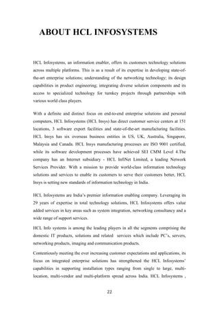 ABOUT HCL INFOSYSTEMS


HCL Infosystems, an information enabler, offers its customers technology solutions
across multiple platforms. This is as a result of its expertise in developing state-of-
the-art enterprise solutions; understanding of the networking technology; its design
capabilities in product engineering; integrating diverse solution components and its
access to specialized technology for turnkey projects through partnerships with
various world class players.

With a definite and distinct focus on end-to-end enterprise solutions and personal
computers, HCL Infosystems (HCL Insys) has direct customer service centers at 151
locations, 3 software export facilities and state-of-the-art manufacturing facilities.
HCL Insys has six overseas business entities in US, UK, Australia, Singapore,
Malaysia and Canada. HCL Insys manufacturing processes are ISO 9001 certified,
while its software development processes have achieved SEI CMM Level 4.The
company has an Internet subsidiary - HCL InfiNet Limited, a leading Network
Services Provider. With a mission to provide world-class information technology
solutions and services to enable its customers to serve their customers better, HCL
Insys is setting new standards of information technology in India.

HCL Infosystems are India‟s premier information enabling company. Leveraging its
29 years of expertise in total technology solutions, HCL Infosystems offers value
added services in key areas such as system integration, networking consultancy and a
wide range of support services.

HCL Info systems is among the leading players in all the segments comprising the
domestic IT products, solutions and related services which include PC‟s, servers,
networking products, imaging and communication products.

Contentiously meeting the ever increasing customer expectations and applications, its
focus on integrated enterprise solutions has strengthened the HCL Infosystems‟
capabilities in supporting installation types ranging from single to large, multi-
location, multi-vendor and multi-platform spread across India. HCL Infosystems ,


                                          22
 